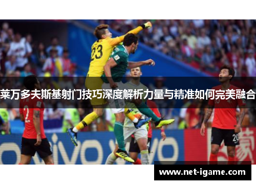 莱万多夫斯基射门技巧深度解析力量与精准如何完美融合