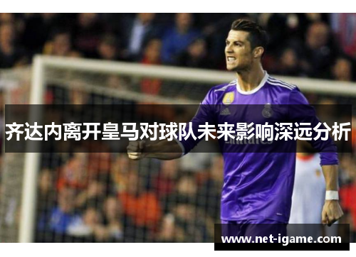 齐达内离开皇马对球队未来影响深远分析