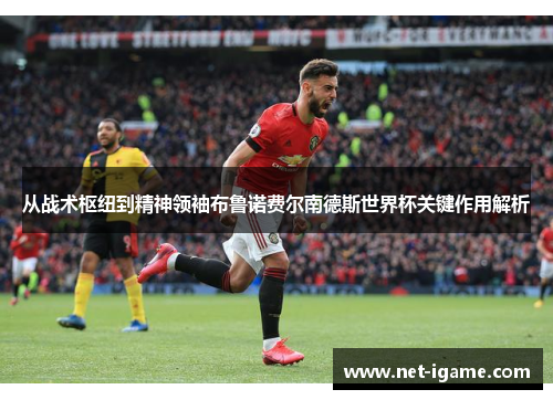 从战术枢纽到精神领袖布鲁诺费尔南德斯世界杯关键作用解析